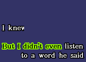 I knev

H m m listen

to a word he said