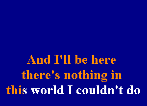 And I'll be here

there's nothing in
this world I couldn't do