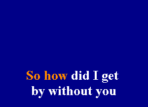 So how did I get
by without you