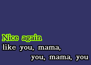 mag
like you, mama,
you, mama, you