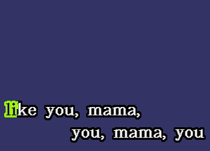 mke you, mama,
you, mama, you