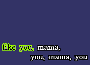 mag you, mama,
you, mama, you