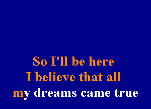 So I'll be here
I believe that all
my dreams came true