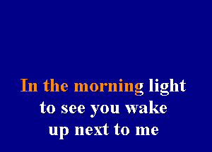 In the morning light
to see you wake
up next to me