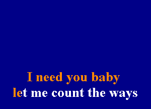 I need you baby
let me count the ways