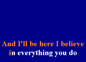 And I'll be here I believe
in everything you do