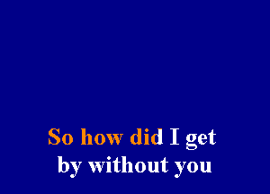 So how did I get
by without you