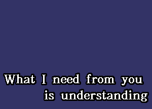 What I need from you
is understanding