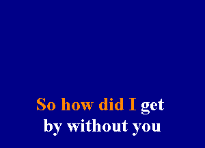 So how did I get
by without you