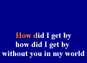 How did I get by
how did I get by
without you in my world