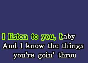 E mam Tm m Ii-aby
And I know the things
you re goin throu