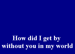 How did I get by
without you in my world