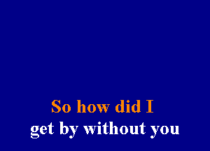 So how did I
get by without you