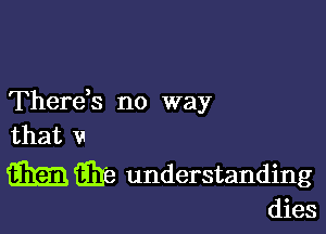 Therds no way

that v
WEE understanding

dies