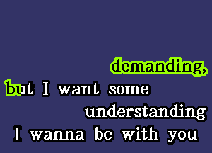 demanding,

131111, I want some
understanding

I wanna be With you