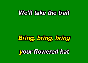 We 'H take the trail

Bring, bring, bring

your ffowered hat