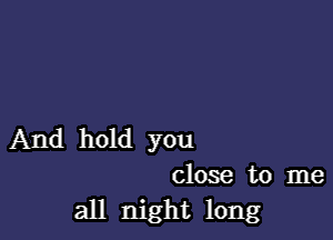 And hold you
close to me

all night long