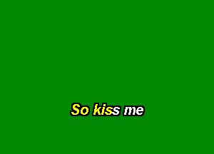 So kiss me