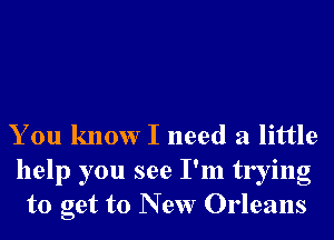 You know I need a little

help you see I'm trying
to get to New Orleans