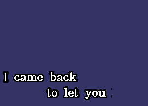 I came back
to let you