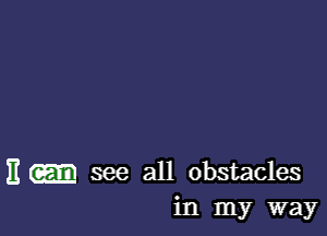 H see all obstacles
in my way