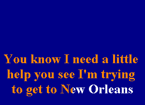 You know I need a little

help you see I'm trying
to get to New Orleans
