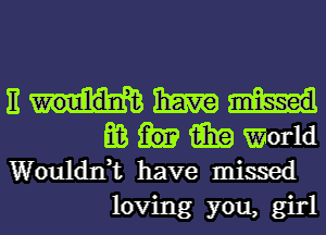 E haw
E03 15in World
Woulddt have missed

loving you, girl