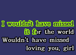 E haw
m Qr the world
Woulddt have missed

loving you, girl