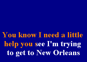 You know I need a little

help you see I'm trying
to get to New Orleans