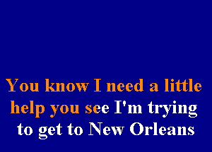 You know I need a little

help you see I'm trying
to get to New Orleans