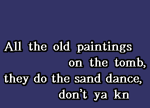 All the old paintings

on the tomb,
they do the sand dance,
don,t ya kn