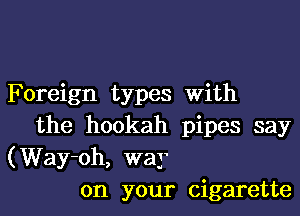 Foreign types With

the hookah pipes say
(Way-oh, way
on your cigarette