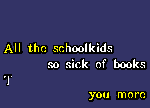 All the schoolkids

so sick of books
T

you more