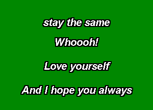 stay the same

Whoooh!

Love yourself

And I hope you aIways