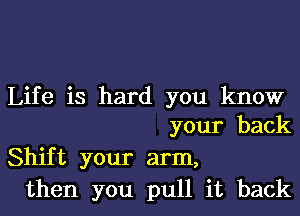 Life is hard you know
your back

Shift your arm,
then you pull it back