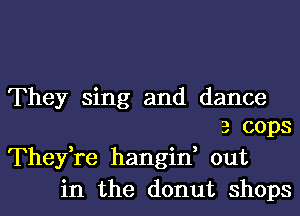 They sing and dance
3 cops
Thefre hangin, out
in the donut shops