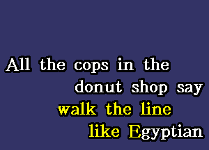 All the cops in the

donut shop say
walk the line
like Egyptian