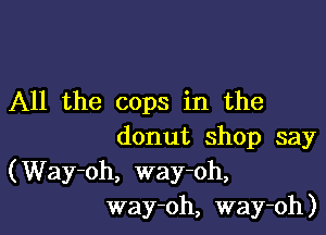 All the cops in the

donut shop say
(Way-oh, way-oh,
way-oh, way-oh)