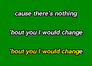 cause there's nothing

'bout you I would change

'bout you I woufd change