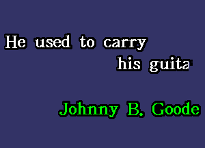 He used to carry
his guita

Johnny B. Goode