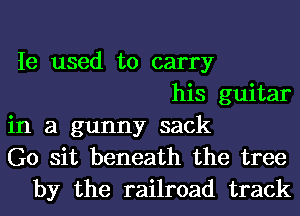 Ie used to carry
his guitar

in a gunny sack
G0 sit beneath the tree
by the railroad track