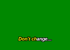 Don't change...