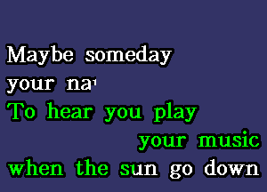 Maybe someday
your na1

To hear you play
your music
When the sun go down