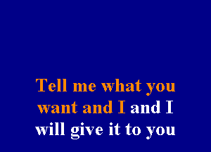 Tell me what you
want and I and I
will give it to you