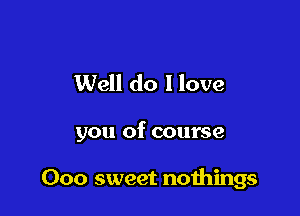 Well do I love

you of course

000 sweet noihings