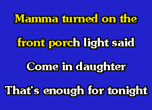 Mamma turned on the
front porch light said
Come in daughter

That's enough for tonight