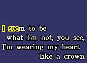 H mm to be
What Fm not, you see,

Fm wearing my heart
like a crown