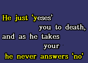 He just yeses,
you to death,

and as he takes
your

he never answers ho,