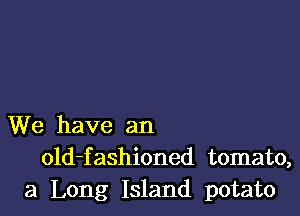 We have an
old-fashioned tomato,
3 Long Island potato