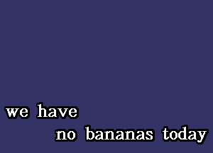 we have
no bananas today